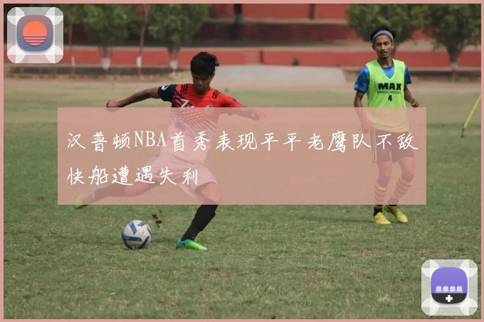 汉普顿NBA首秀表现平平老鹰队不敌快船遭遇失利