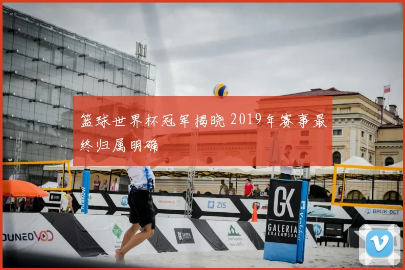 篮球世界杯冠军揭晓 2019年赛事最终归属明确