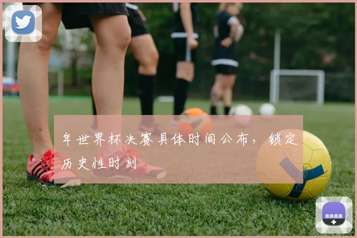 年世界杯决赛具体时间公布，锁定历史性时刻