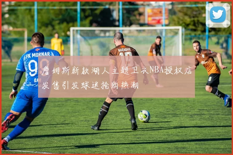 詹姆斯新款湖人主题卫衣NBA授权店发售引发球迷抢购热潮