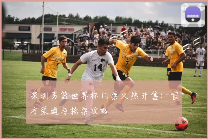 深圳男篮世界杯门票火热开售：官方渠道与抢票攻略