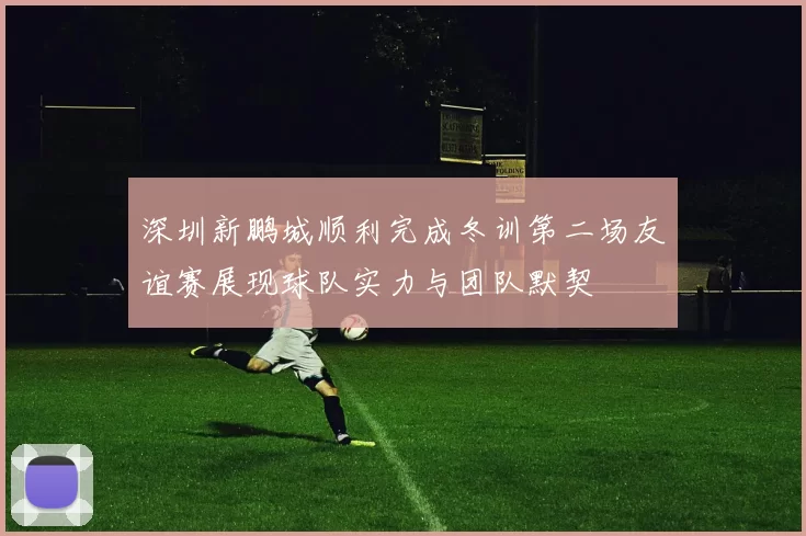 深圳新鹏城顺利完成冬训第二场友谊赛展现球队实力与团队默契