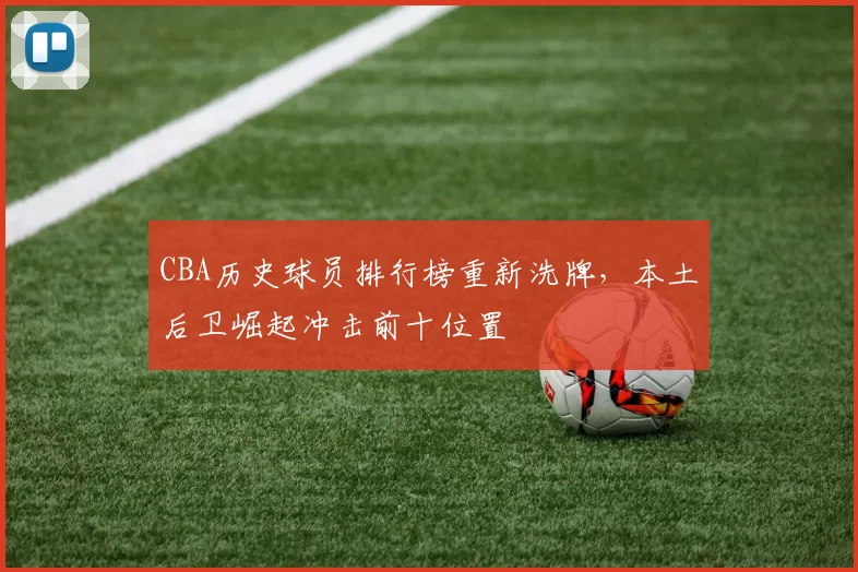 CBA历史球员排行榜重新洗牌，本土后卫崛起冲击前十位置