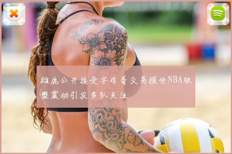 雄鹿公开接受字母哥交易报价NBA联盟震动引发多队关注