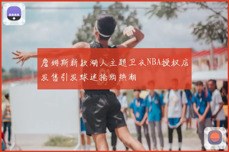 詹姆斯新款湖人主题卫衣NBA授权店发售引发球迷抢购热潮