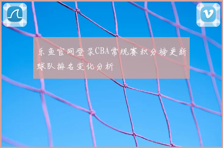 乐鱼官网登录CBA常规赛积分榜更新球队排名变化分析