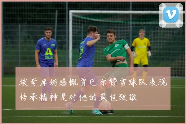 埃奇库姆感慨贾巴尔赞赏球队表现传承精神是对他的最佳致敬