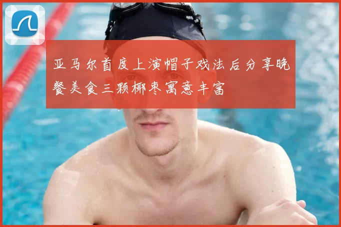 亚马尔首度上演帽子戏法后分享晚餐美食三颗椰枣寓意丰富