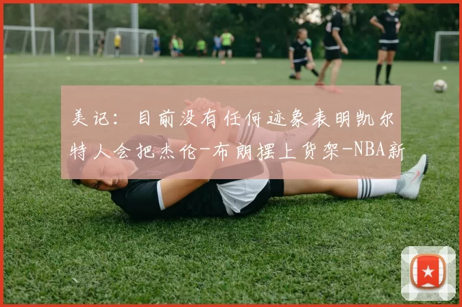 美记:目前没有任何迹象表明凯尔特人会把杰伦-布朗摆上货架-NBA新闻