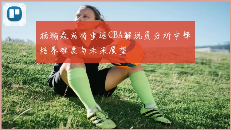 杨瀚森或将重返CBA解说员分析中锋培养难度与未来展望