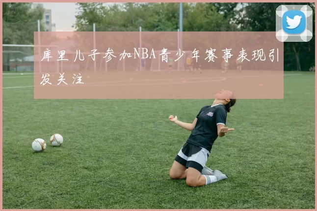 库里儿子参加NBA青少年赛事表现引发关注