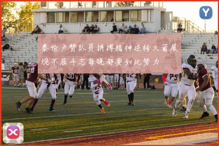 泰伦卢赞队员拼搏精神逆转火箭展现不屈斗志每晚都要如此努力