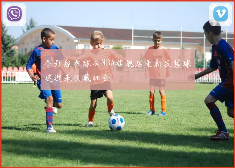 乔丹经典球衣NBA旗舰店重新发售球迷迎来收藏机会