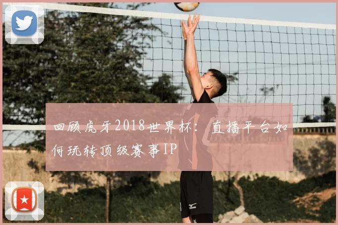 回顾虎牙2018世界杯：直播平台如何玩转顶级赛事IP