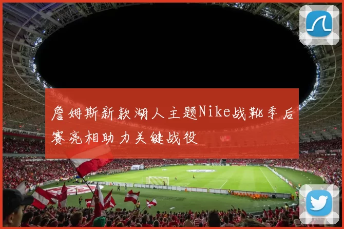 詹姆斯新款湖人主题Nike战靴季后赛亮相助力关键战役