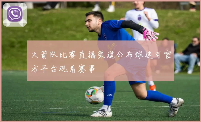 火箭队比赛直播渠道公布球迷可官方平台观看赛事