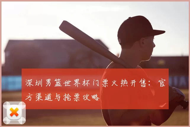 深圳男篮世界杯门票火热开售：官方渠道与抢票攻略