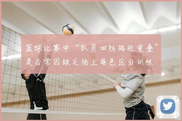 篮球比赛中“队员回防路径重叠”是否常因缺乏场上角色区分训练
