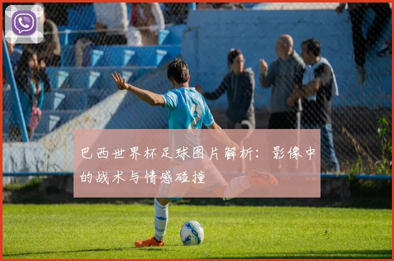 巴西世界杯足球图片解析：影像中的战术与情感碰撞