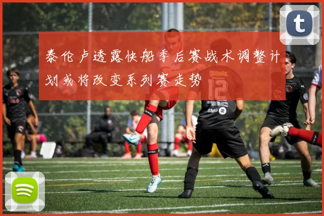 泰伦卢透露快船季后赛战术调整计划或将改变系列赛走势
