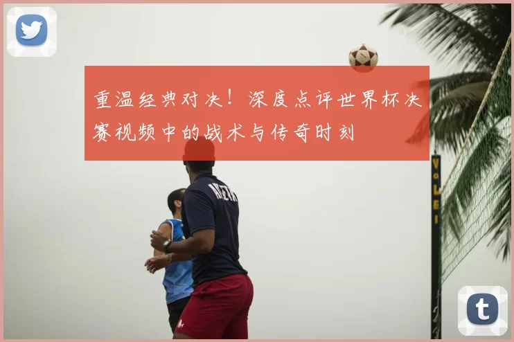 重温经典对决!深度点评世界杯决赛视频中的战术与传奇时刻