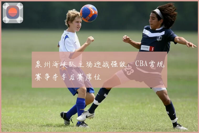 泉州海峡队主场迎战强敌，CBA常规赛争夺季后赛席位
