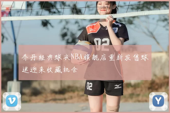 乔丹经典球衣NBA旗舰店重新发售球迷迎来收藏机会