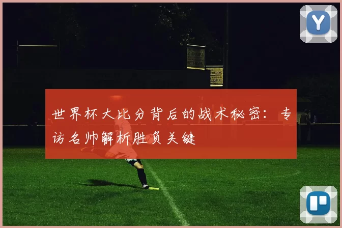 世界杯大比分背后的战术秘密：专访名帅解析胜负关键