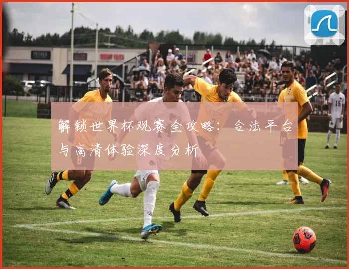 解锁世界杯观赛全攻略：合法平台与高清体验深度分析