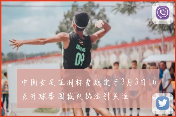 中国女足亚洲杯首战定于3月3日16点开球泰国裁判执法引关注