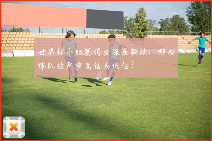 世界杯小组赛得分深度解读：哪些球队被严重高估或低估？