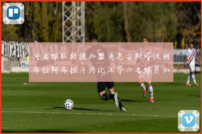 河南球队新援加盟消息古斯塔沃姆布拉阿布拉汗乃比江等六名球员加入