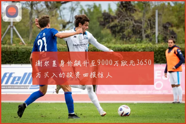 谢尔基身价飙升至9000万欧元3650万买入的投资回报惊人