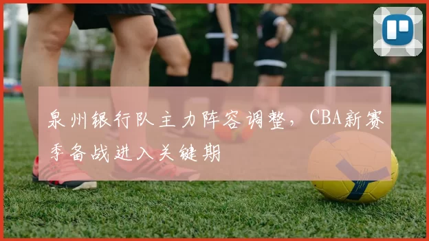泉州银行队主力阵容调整，CBA新赛季备战进入关键期