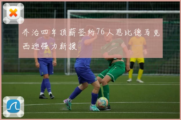 乔治四年顶薪签约76人恩比德马克西迎强力新援