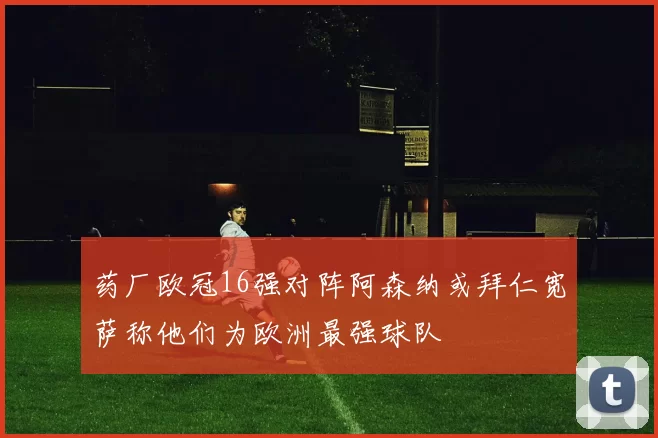 药厂欧冠16强对阵阿森纳或拜仁宽萨称他们为欧洲最强球队