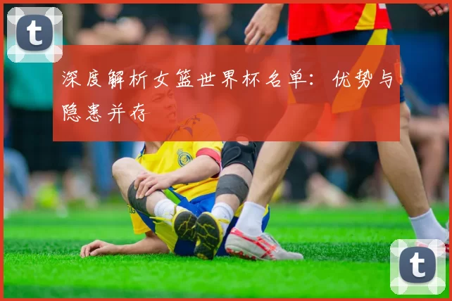 深度解析女篮世界杯名单：优势与隐患并存